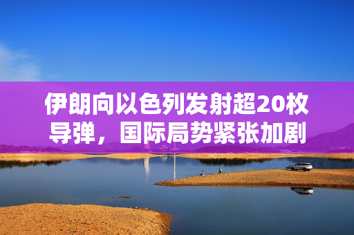 伊朗向以色列发射超20枚导弹，国际局势紧张加剧