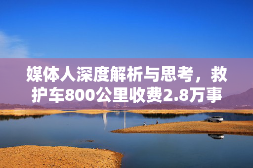 媒体人深度解析与思考，救护车800公里收费2.8万事件背后真相