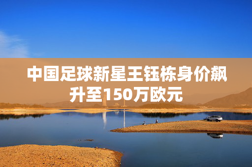 中国足球新星王钰栋身价飙升至150万欧元