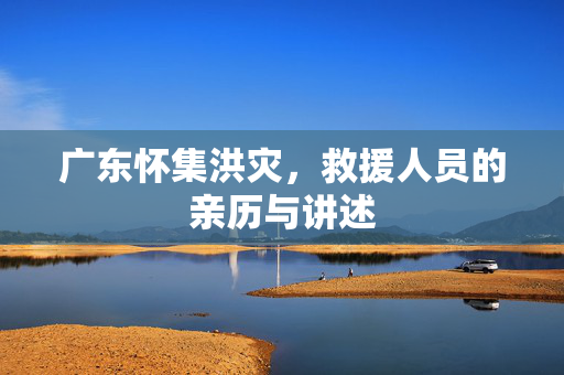 广东怀集洪灾，救援人员的亲历与讲述