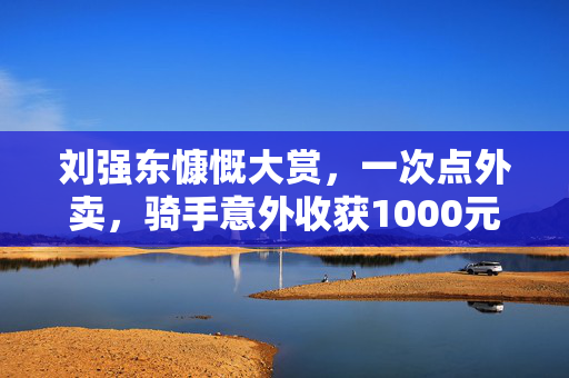 刘强东慷慨大赏，一次点外卖，骑手意外收获1000元小费的背后故事