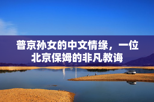 普京孙女的中文情缘，一位北京保姆的非凡教诲
