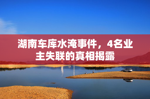 湖南车库水淹事件，4名业主失联的真相揭露