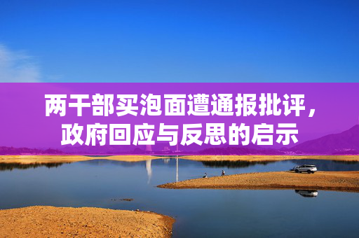 两干部买泡面遭通报批评，政府回应与反思的启示