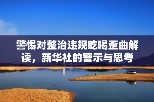 警惕对整治违规吃喝歪曲解读，新华社的警示与思考