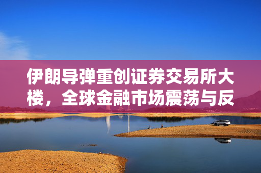 伊朗导弹重创证券交易所大楼，全球金融市场震荡与反思