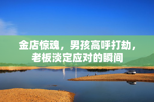 金店惊魂，男孩高呼打劫，老板淡定应对的瞬间