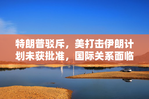 特朗普驳斥，美打击伊朗计划未获批准，国际关系面临新的考量与挑战