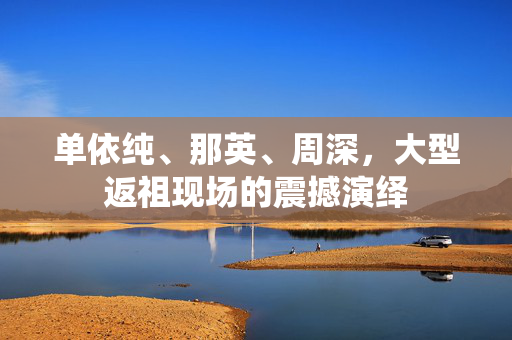 单依纯、那英、周深，大型返祖现场的震撼演绎