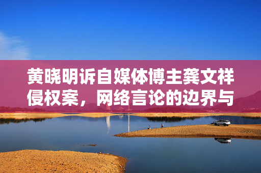 黄晓明诉自媒体博主龚文祥侵权案，网络言论的边界与责任