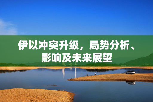 伊以冲突升级，局势分析、影响及未来展望