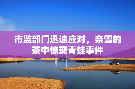 市监部门迅速应对，奈雪的茶中惊现青蛙事件