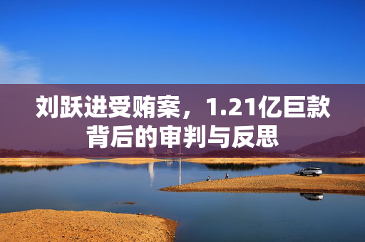 刘跃进受贿案，1.21亿巨款背后的审判与反思