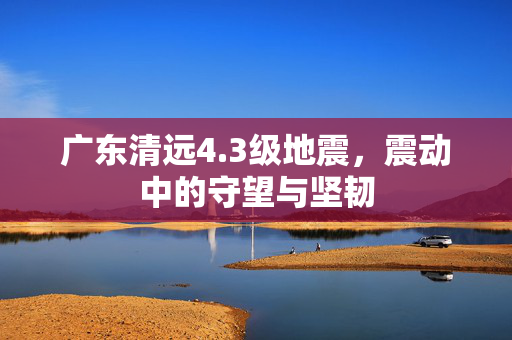广东清远4.3级地震，震动中的守望与坚韧
