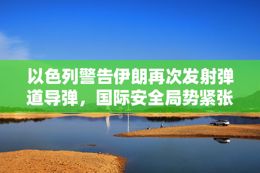 以色列警告伊朗再次发射弹道导弹，国际安全局势紧张升级