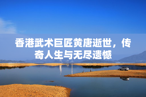 香港武术巨匠黄唐逝世，传奇人生与无尽遗憾