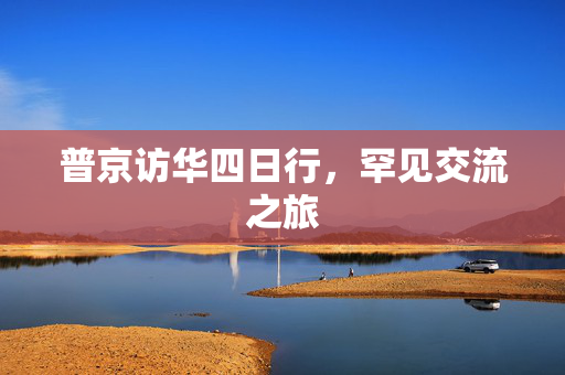 普京访华四日行，罕见交流之旅