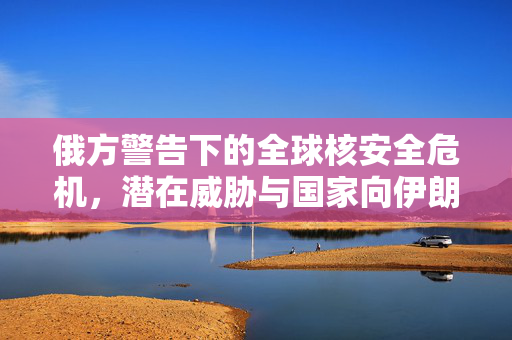 俄方警告下的全球核安全危机，潜在威胁与国家向伊朗提供核弹头准备