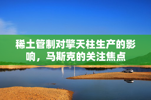 稀土管制对擎天柱生产的影响，马斯克的关注焦点