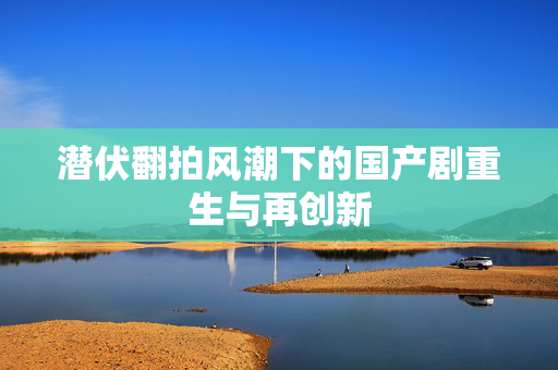潜伏翻拍风潮下的国产剧重生与再创新