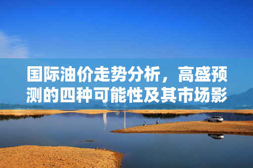 国际油价走势分析，高盛预测的四种可能性及其市场影响