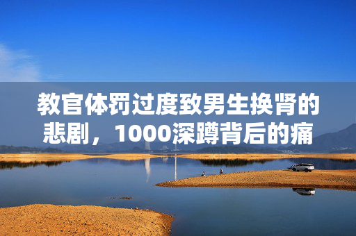 教官体罚过度致男生换肾的悲剧，1000深蹲背后的痛苦与挣扎
