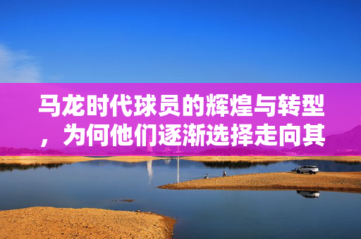 马龙时代球员的辉煌与转型，为何他们逐渐选择走向其他道路而非教练之路？
