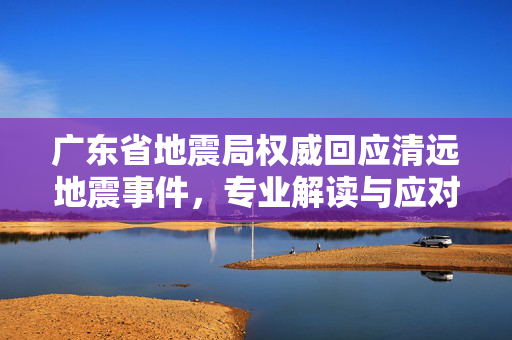广东省地震局权威回应清远地震事件，专业解读与应对措施