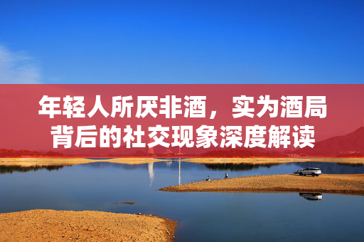 年轻人所厌非酒，实为酒局背后的社交现象深度解读