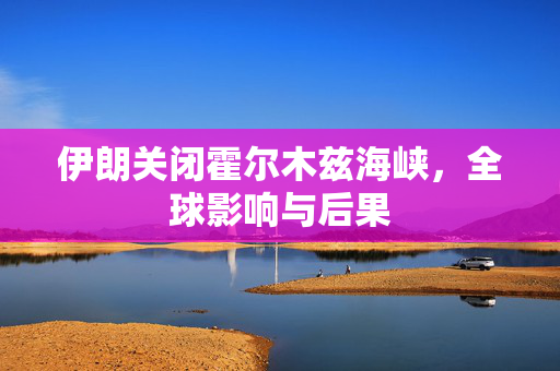 伊朗关闭霍尔木兹海峡，全球影响与后果