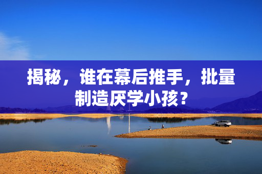 揭秘，谁在幕后推手，批量制造厌学小孩？