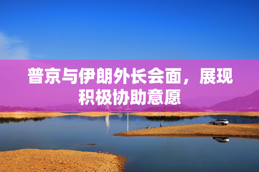 普京与伊朗外长会面，展现积极协助意愿