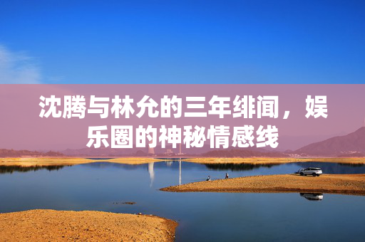 沈腾与林允的三年绯闻，娱乐圈的神秘情感线