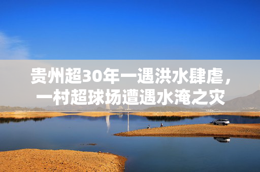 贵州超30年一遇洪水肆虐，一村超球场遭遇水淹之灾