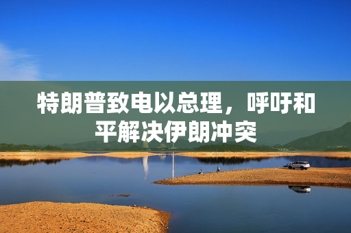 特朗普致电以总理，呼吁和平解决伊朗冲突