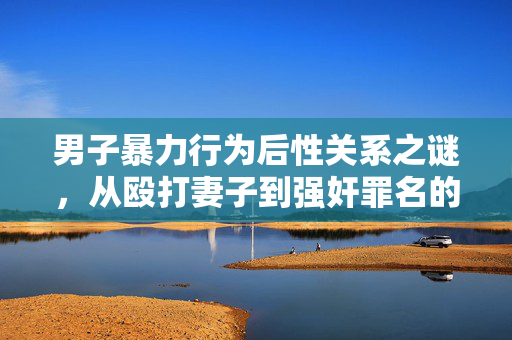 男子暴力行为后性关系之谜，从殴打妻子到强奸罪名的深度解析