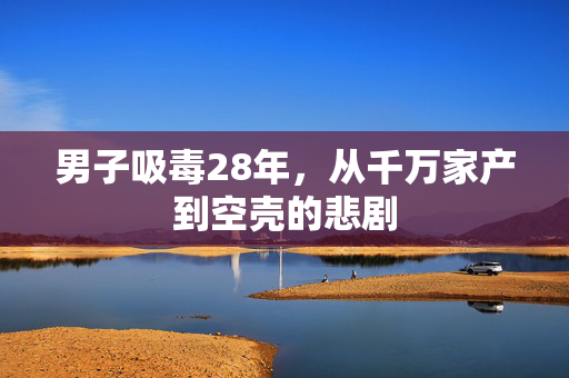 男子吸毒28年，从千万家产到空壳的悲剧