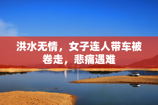 洪水无情，女子连人带车被卷走，悲痛遇难