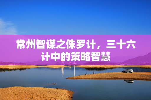 常州智谋之侏罗计，三十六计中的策略智慧