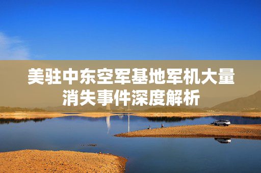 美驻中东空军基地军机大量消失事件深度解析