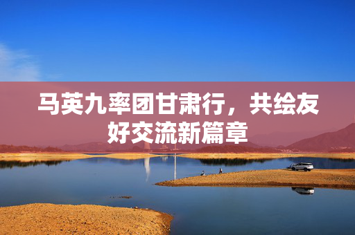 马英九率团甘肃行，共绘友好交流新篇章