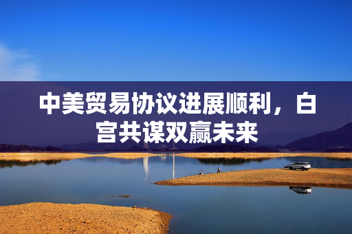 中美贸易协议进展顺利，白宫共谋双赢未来