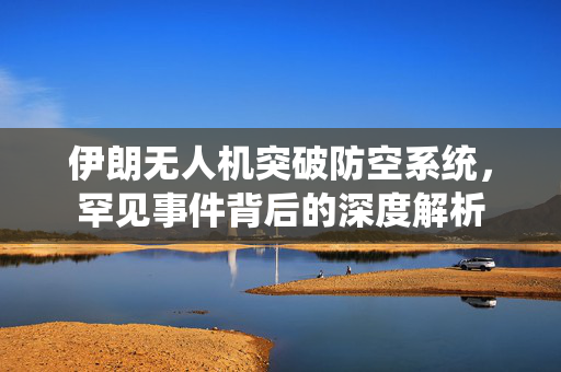 伊朗无人机突破防空系统，罕见事件背后的深度解析