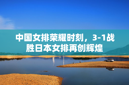 中国女排荣耀时刻，3-1战胜日本女排再创辉煌