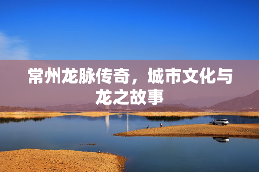 常州龙脉传奇，城市文化与龙之故事