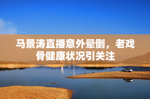 马景涛直播意外晕倒，老戏骨健康状况引关注