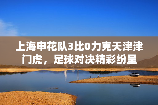 上海申花队3比0力克天津津门虎，足球对决精彩纷呈