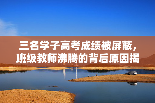 三名学子高考成绩被屏蔽，班级教师沸腾的背后原因揭秘