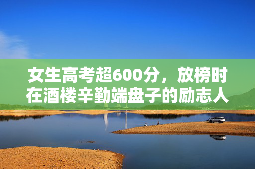 女生高考超600分，放榜时在酒楼辛勤端盘子的励志人生故事