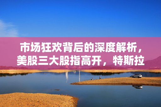 市场狂欢背后的深度解析，美股三大股指高开，特斯拉涨超7%